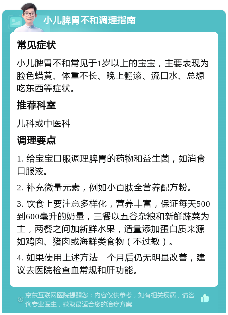 小儿脾胃不和调理指南 常见症状 小儿脾胃不和常见于1岁以上的宝宝，主要表现为脸色蜡黄、体重不长、晚上翻滚、流口水、总想吃东西等症状。 推荐科室 儿科或中医科 调理要点 1. 给宝宝口服调理脾胃的药物和益生菌，如消食口服液。 2. 补充微量元素，例如小百肽全营养配方粉。 3. 饮食上要注意多样化，营养丰富，保证每天500到600毫升的奶量，三餐以五谷杂粮和新鲜蔬菜为主，两餐之间加新鲜水果，适量添加蛋白质来源如鸡肉、猪肉或海鲜类食物（不过敏）。 4. 如果使用上述方法一个月后仍无明显改善，建议去医院检查血常规和肝功能。