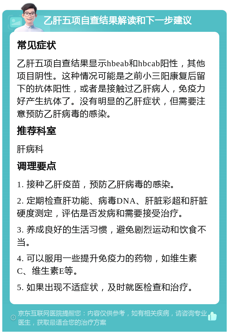 乙肝五项自查结果解读和下一步建议 常见症状 乙肝五项自查结果显示hbeab和hbcab阳性，其他项目阴性。这种情况可能是之前小三阳康复后留下的抗体阳性，或者是接触过乙肝病人，免疫力好产生抗体了。没有明显的乙肝症状，但需要注意预防乙肝病毒的感染。 推荐科室 肝病科 调理要点 1. 接种乙肝疫苗，预防乙肝病毒的感染。 2. 定期检查肝功能、病毒DNA、肝脏彩超和肝脏硬度测定，评估是否发病和需要接受治疗。 3. 养成良好的生活习惯，避免剧烈运动和饮食不当。 4. 可以服用一些提升免疫力的药物，如维生素C、维生素E等。 5. 如果出现不适症状，及时就医检查和治疗。