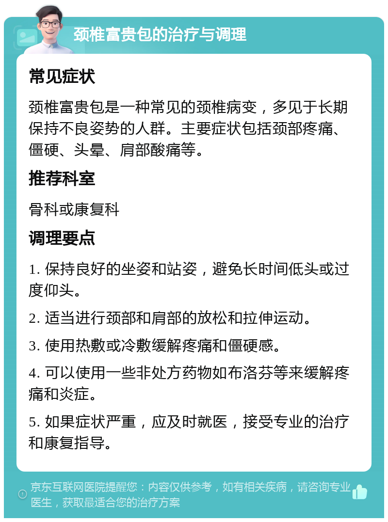 颈椎富贵包的治疗与调理 常见症状 颈椎富贵包是一种常见的颈椎病变，多见于长期保持不良姿势的人群。主要症状包括颈部疼痛、僵硬、头晕、肩部酸痛等。 推荐科室 骨科或康复科 调理要点 1. 保持良好的坐姿和站姿，避免长时间低头或过度仰头。 2. 适当进行颈部和肩部的放松和拉伸运动。 3. 使用热敷或冷敷缓解疼痛和僵硬感。 4. 可以使用一些非处方药物如布洛芬等来缓解疼痛和炎症。 5. 如果症状严重，应及时就医，接受专业的治疗和康复指导。