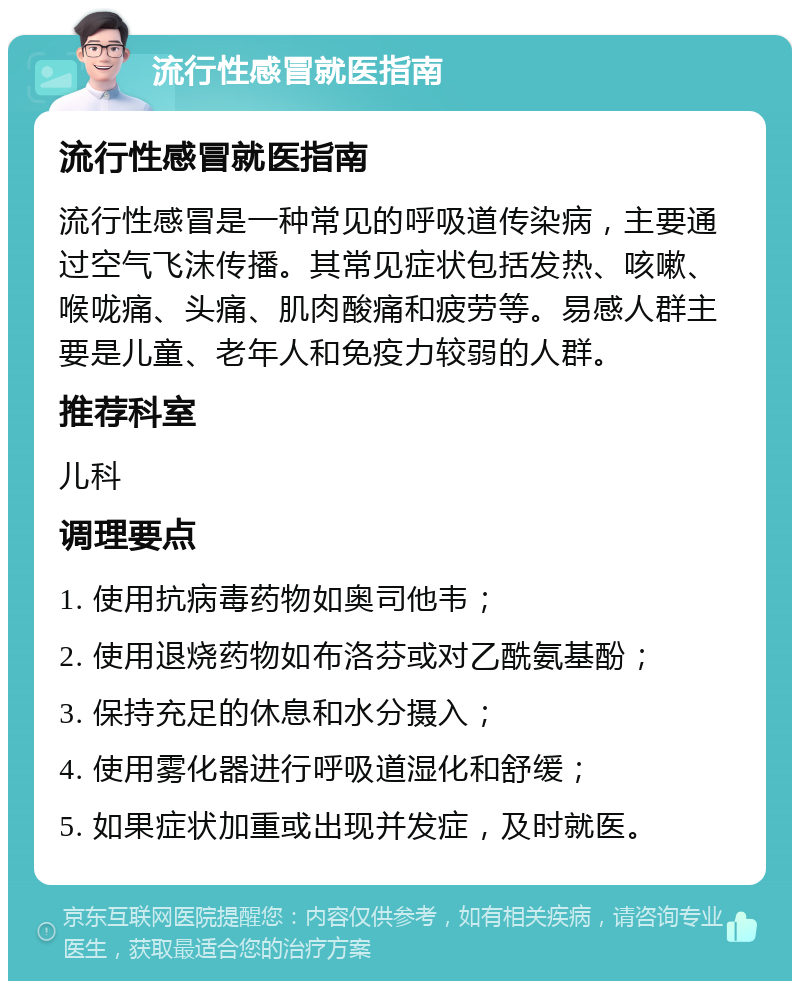 流行性感冒就医指南 流行性感冒就医指南 流行性感冒是一种常见的呼吸道传染病，主要通过空气飞沫传播。其常见症状包括发热、咳嗽、喉咙痛、头痛、肌肉酸痛和疲劳等。易感人群主要是儿童、老年人和免疫力较弱的人群。 推荐科室 儿科 调理要点 1. 使用抗病毒药物如奥司他韦； 2. 使用退烧药物如布洛芬或对乙酰氨基酚； 3. 保持充足的休息和水分摄入； 4. 使用雾化器进行呼吸道湿化和舒缓； 5. 如果症状加重或出现并发症，及时就医。