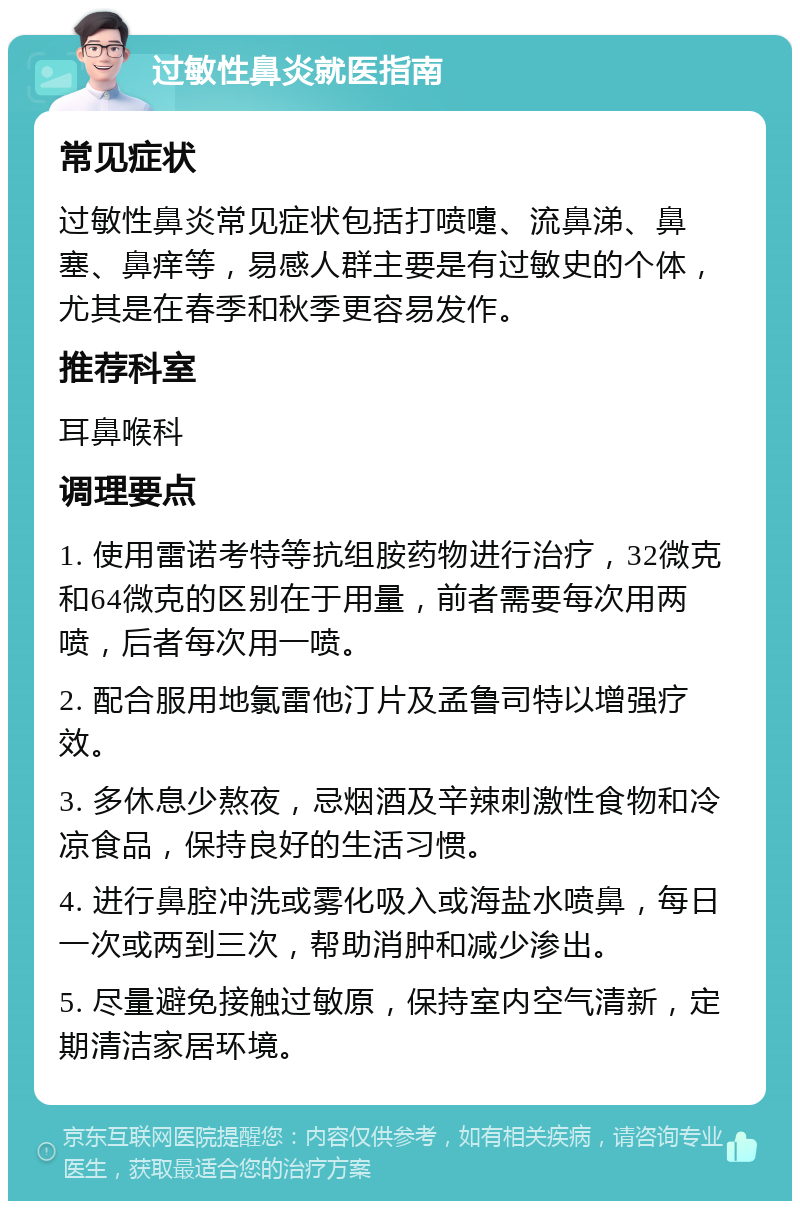 过敏性鼻炎就医指南 常见症状 过敏性鼻炎常见症状包括打喷嚏、流鼻涕、鼻塞、鼻痒等，易感人群主要是有过敏史的个体，尤其是在春季和秋季更容易发作。 推荐科室 耳鼻喉科 调理要点 1. 使用雷诺考特等抗组胺药物进行治疗，32微克和64微克的区别在于用量，前者需要每次用两喷，后者每次用一喷。 2. 配合服用地氯雷他汀片及孟鲁司特以增强疗效。 3. 多休息少熬夜，忌烟酒及辛辣刺激性食物和冷凉食品，保持良好的生活习惯。 4. 进行鼻腔冲洗或雾化吸入或海盐水喷鼻，每日一次或两到三次，帮助消肿和减少渗出。 5. 尽量避免接触过敏原，保持室内空气清新，定期清洁家居环境。