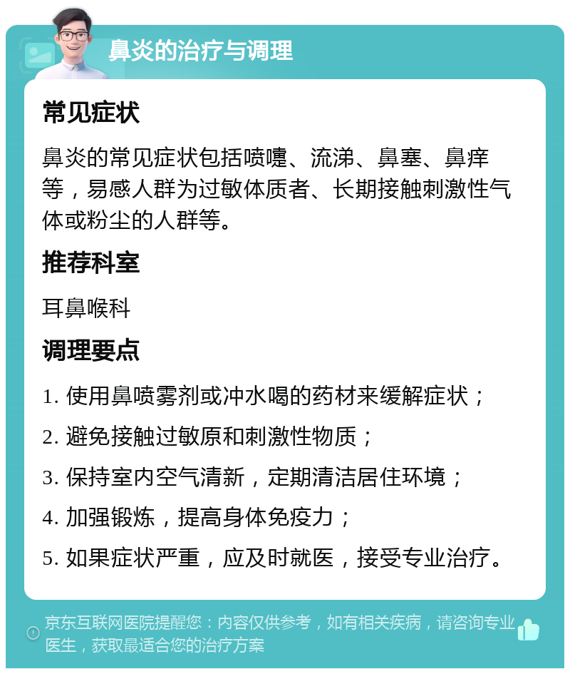 鼻炎的治疗与调理 常见症状 鼻炎的常见症状包括喷嚏、流涕、鼻塞、鼻痒等，易感人群为过敏体质者、长期接触刺激性气体或粉尘的人群等。 推荐科室 耳鼻喉科 调理要点 1. 使用鼻喷雾剂或冲水喝的药材来缓解症状； 2. 避免接触过敏原和刺激性物质； 3. 保持室内空气清新，定期清洁居住环境； 4. 加强锻炼，提高身体免疫力； 5. 如果症状严重，应及时就医，接受专业治疗。