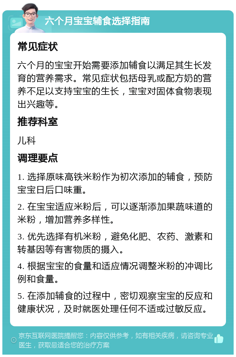 六个月宝宝辅食选择指南 常见症状 六个月的宝宝开始需要添加辅食以满足其生长发育的营养需求。常见症状包括母乳或配方奶的营养不足以支持宝宝的生长，宝宝对固体食物表现出兴趣等。 推荐科室 儿科 调理要点 1. 选择原味高铁米粉作为初次添加的辅食，预防宝宝日后口味重。 2. 在宝宝适应米粉后，可以逐渐添加果蔬味道的米粉，增加营养多样性。 3. 优先选择有机米粉，避免化肥、农药、激素和转基因等有害物质的摄入。 4. 根据宝宝的食量和适应情况调整米粉的冲调比例和食量。 5. 在添加辅食的过程中，密切观察宝宝的反应和健康状况，及时就医处理任何不适或过敏反应。