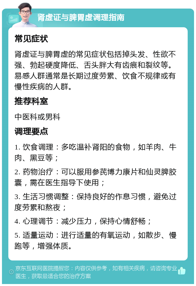 肾虚证与脾胃虚调理指南 常见症状 肾虚证与脾胃虚的常见症状包括掉头发、性欲不强、勃起硬度降低、舌头胖大有齿痕和裂纹等。易感人群通常是长期过度劳累、饮食不规律或有慢性疾病的人群。 推荐科室 中医科或男科 调理要点 1. 饮食调理：多吃温补肾阳的食物，如羊肉、牛肉、黑豆等； 2. 药物治疗：可以服用参芪博力康片和仙灵脾胶囊，需在医生指导下使用； 3. 生活习惯调整：保持良好的作息习惯，避免过度劳累和熬夜； 4. 心理调节：减少压力，保持心情舒畅； 5. 适量运动：进行适量的有氧运动，如散步、慢跑等，增强体质。