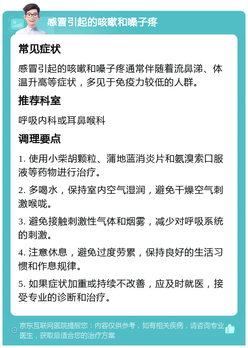 感冒引起的咳嗽和嗓子疼 常见症状 感冒引起的咳嗽和嗓子疼通常伴随着流鼻涕、体温升高等症状，多见于免疫力较低的人群。 推荐科室 呼吸内科或耳鼻喉科 调理要点 1. 使用小柴胡颗粒、蒲地蓝消炎片和氨溴索口服液等药物进行治疗。 2. 多喝水，保持室内空气湿润，避免干燥空气刺激喉咙。 3. 避免接触刺激性气体和烟雾，减少对呼吸系统的刺激。 4. 注意休息，避免过度劳累，保持良好的生活习惯和作息规律。 5. 如果症状加重或持续不改善，应及时就医，接受专业的诊断和治疗。