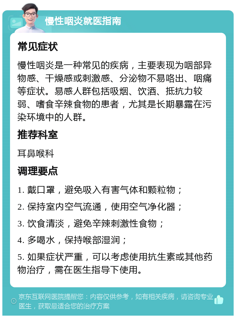 慢性咽炎就医指南 常见症状 慢性咽炎是一种常见的疾病，主要表现为咽部异物感、干燥感或刺激感、分泌物不易咯出、咽痛等症状。易感人群包括吸烟、饮酒、抵抗力较弱、嗜食辛辣食物的患者，尤其是长期暴露在污染环境中的人群。 推荐科室 耳鼻喉科 调理要点 1. 戴口罩，避免吸入有害气体和颗粒物； 2. 保持室内空气流通，使用空气净化器； 3. 饮食清淡，避免辛辣刺激性食物； 4. 多喝水，保持喉部湿润； 5. 如果症状严重，可以考虑使用抗生素或其他药物治疗，需在医生指导下使用。