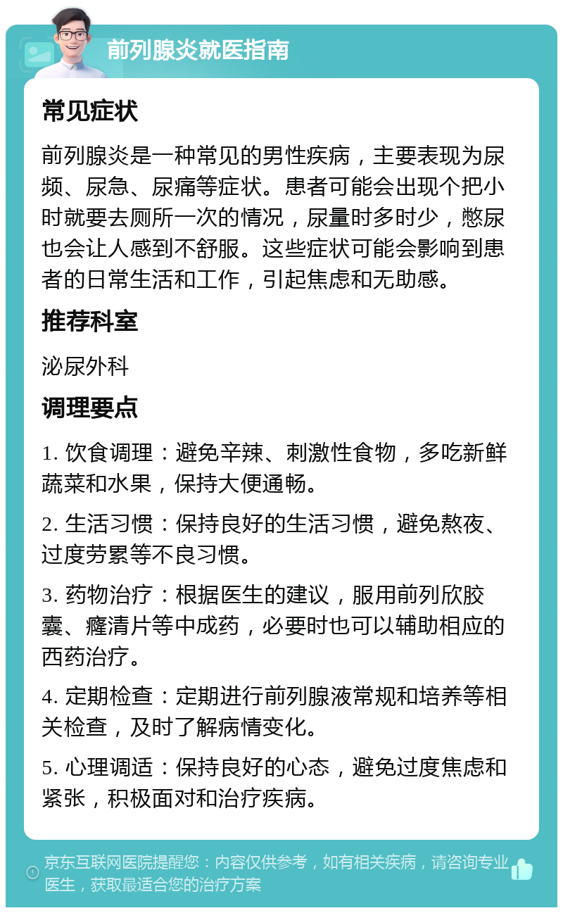 前列腺炎就医指南 常见症状 前列腺炎是一种常见的男性疾病，主要表现为尿频、尿急、尿痛等症状。患者可能会出现个把小时就要去厕所一次的情况，尿量时多时少，憋尿也会让人感到不舒服。这些症状可能会影响到患者的日常生活和工作，引起焦虑和无助感。 推荐科室 泌尿外科 调理要点 1. 饮食调理：避免辛辣、刺激性食物，多吃新鲜蔬菜和水果，保持大便通畅。 2. 生活习惯：保持良好的生活习惯，避免熬夜、过度劳累等不良习惯。 3. 药物治疗：根据医生的建议，服用前列欣胶囊、癃清片等中成药，必要时也可以辅助相应的西药治疗。 4. 定期检查：定期进行前列腺液常规和培养等相关检查，及时了解病情变化。 5. 心理调适：保持良好的心态，避免过度焦虑和紧张，积极面对和治疗疾病。