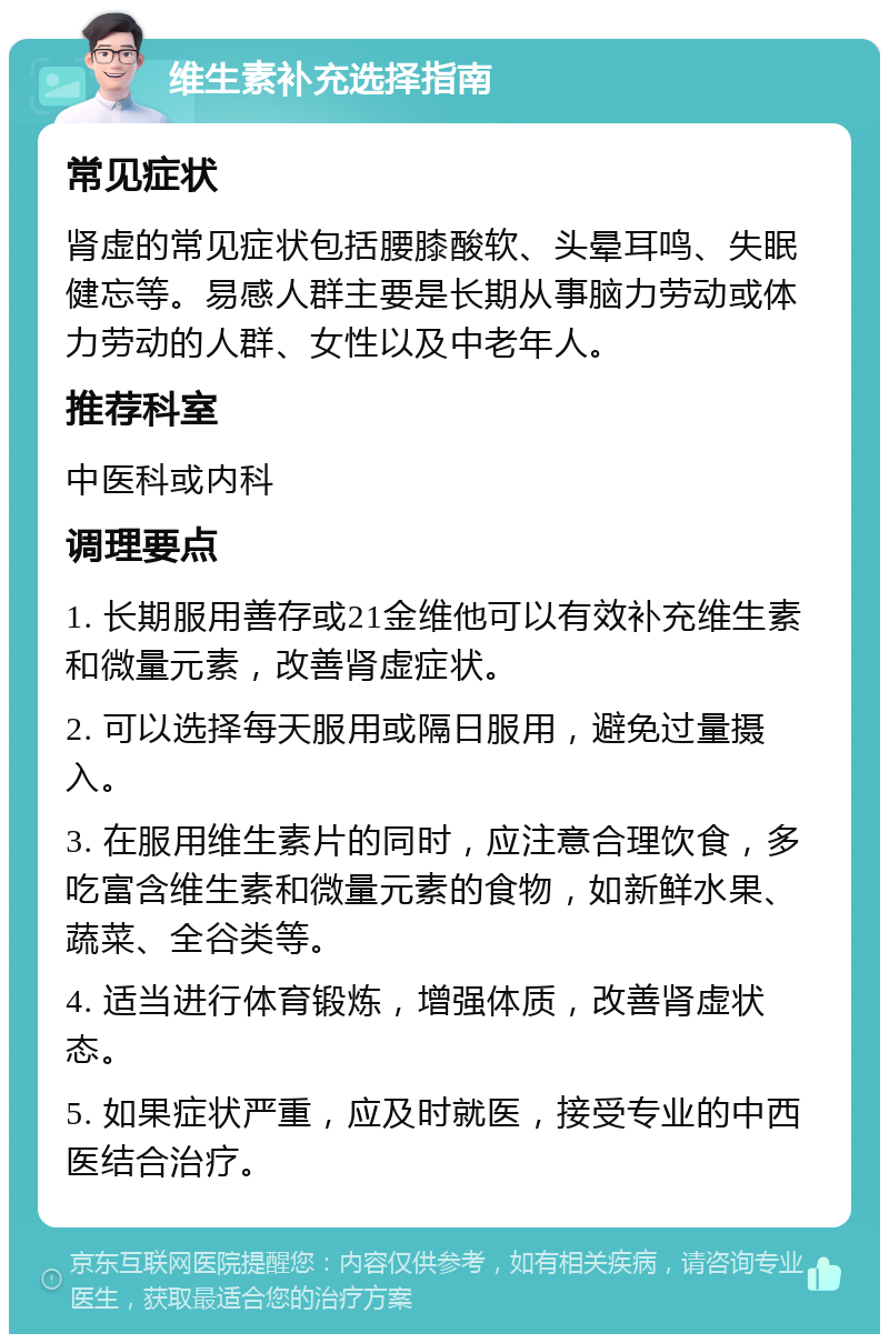 维生素补充选择指南 常见症状 肾虚的常见症状包括腰膝酸软、头晕耳鸣、失眠健忘等。易感人群主要是长期从事脑力劳动或体力劳动的人群、女性以及中老年人。 推荐科室 中医科或内科 调理要点 1. 长期服用善存或21金维他可以有效补充维生素和微量元素，改善肾虚症状。 2. 可以选择每天服用或隔日服用，避免过量摄入。 3. 在服用维生素片的同时，应注意合理饮食，多吃富含维生素和微量元素的食物，如新鲜水果、蔬菜、全谷类等。 4. 适当进行体育锻炼，增强体质，改善肾虚状态。 5. 如果症状严重，应及时就医，接受专业的中西医结合治疗。