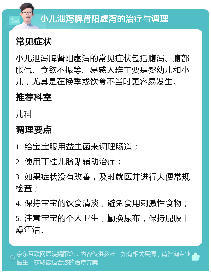 小儿泄泻脾肾阳虚泻的治疗与调理 常见症状 小儿泄泻脾肾阳虚泻的常见症状包括腹泻、腹部胀气、食欲不振等。易感人群主要是婴幼儿和小儿，尤其是在换季或饮食不当时更容易发生。 推荐科室 儿科 调理要点 1. 给宝宝服用益生菌来调理肠道； 2. 使用丁桂儿脐贴辅助治疗； 3. 如果症状没有改善，及时就医并进行大便常规检查； 4. 保持宝宝的饮食清淡，避免食用刺激性食物； 5. 注意宝宝的个人卫生，勤换尿布，保持屁股干燥清洁。