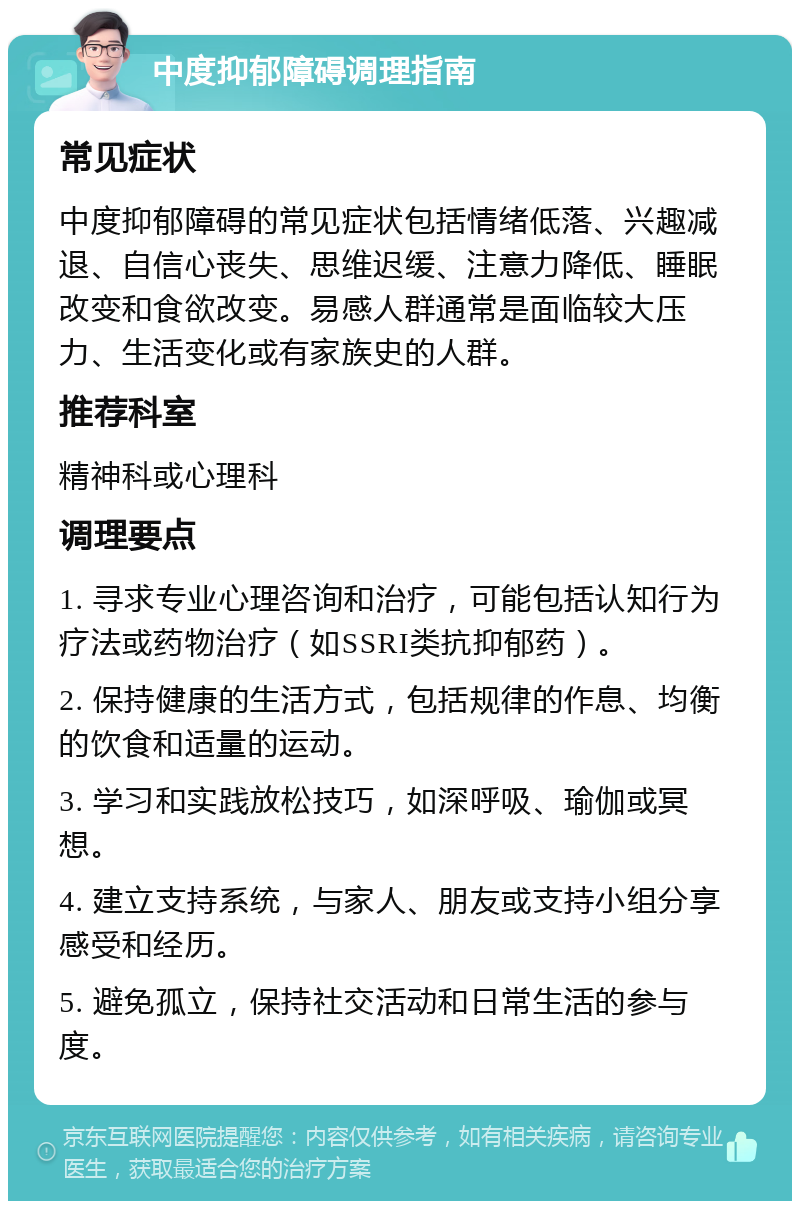 中度抑郁障碍调理指南 常见症状 中度抑郁障碍的常见症状包括情绪低落、兴趣减退、自信心丧失、思维迟缓、注意力降低、睡眠改变和食欲改变。易感人群通常是面临较大压力、生活变化或有家族史的人群。 推荐科室 精神科或心理科 调理要点 1. 寻求专业心理咨询和治疗，可能包括认知行为疗法或药物治疗（如SSRI类抗抑郁药）。 2. 保持健康的生活方式，包括规律的作息、均衡的饮食和适量的运动。 3. 学习和实践放松技巧，如深呼吸、瑜伽或冥想。 4. 建立支持系统，与家人、朋友或支持小组分享感受和经历。 5. 避免孤立，保持社交活动和日常生活的参与度。