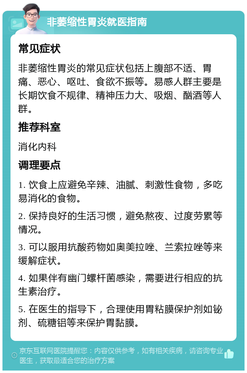 非萎缩性胃炎就医指南 常见症状 非萎缩性胃炎的常见症状包括上腹部不适、胃痛、恶心、呕吐、食欲不振等。易感人群主要是长期饮食不规律、精神压力大、吸烟、酗酒等人群。 推荐科室 消化内科 调理要点 1. 饮食上应避免辛辣、油腻、刺激性食物，多吃易消化的食物。 2. 保持良好的生活习惯，避免熬夜、过度劳累等情况。 3. 可以服用抗酸药物如奥美拉唑、兰索拉唑等来缓解症状。 4. 如果伴有幽门螺杆菌感染，需要进行相应的抗生素治疗。 5. 在医生的指导下，合理使用胃粘膜保护剂如铋剂、硫糖铝等来保护胃黏膜。