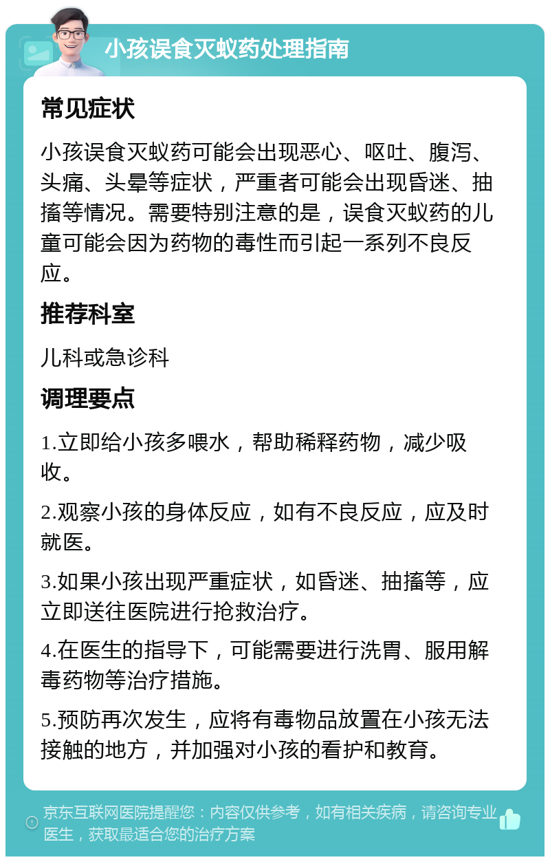 小孩误食灭蚁药处理指南 常见症状 小孩误食灭蚁药可能会出现恶心、呕吐、腹泻、头痛、头晕等症状，严重者可能会出现昏迷、抽搐等情况。需要特别注意的是，误食灭蚁药的儿童可能会因为药物的毒性而引起一系列不良反应。 推荐科室 儿科或急诊科 调理要点 1.立即给小孩多喂水，帮助稀释药物，减少吸收。 2.观察小孩的身体反应，如有不良反应，应及时就医。 3.如果小孩出现严重症状，如昏迷、抽搐等，应立即送往医院进行抢救治疗。 4.在医生的指导下，可能需要进行洗胃、服用解毒药物等治疗措施。 5.预防再次发生，应将有毒物品放置在小孩无法接触的地方，并加强对小孩的看护和教育。