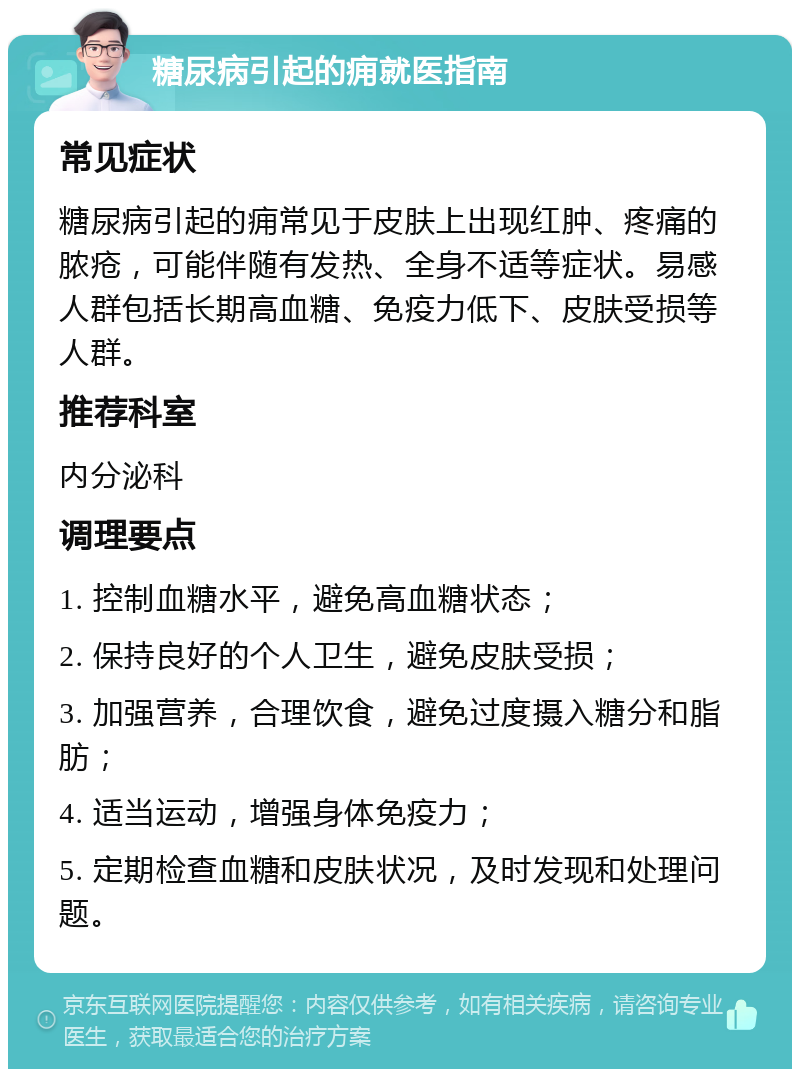 糖尿病引起的痈就医指南 常见症状 糖尿病引起的痈常见于皮肤上出现红肿、疼痛的脓疮，可能伴随有发热、全身不适等症状。易感人群包括长期高血糖、免疫力低下、皮肤受损等人群。 推荐科室 内分泌科 调理要点 1. 控制血糖水平，避免高血糖状态； 2. 保持良好的个人卫生，避免皮肤受损； 3. 加强营养，合理饮食，避免过度摄入糖分和脂肪； 4. 适当运动，增强身体免疫力； 5. 定期检查血糖和皮肤状况，及时发现和处理问题。