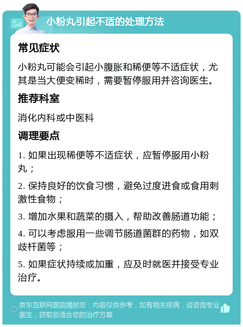 小粉丸引起不适的处理方法 常见症状 小粉丸可能会引起小腹胀和稀便等不适症状，尤其是当大便变稀时，需要暂停服用并咨询医生。 推荐科室 消化内科或中医科 调理要点 1. 如果出现稀便等不适症状，应暂停服用小粉丸； 2. 保持良好的饮食习惯，避免过度进食或食用刺激性食物； 3. 增加水果和蔬菜的摄入，帮助改善肠道功能； 4. 可以考虑服用一些调节肠道菌群的药物，如双歧杆菌等； 5. 如果症状持续或加重，应及时就医并接受专业治疗。