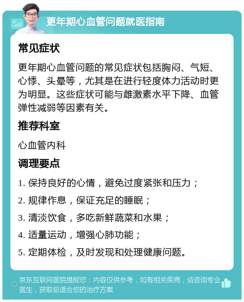 更年期心血管问题就医指南 常见症状 更年期心血管问题的常见症状包括胸闷、气短、心悸、头晕等，尤其是在进行轻度体力活动时更为明显。这些症状可能与雌激素水平下降、血管弹性减弱等因素有关。 推荐科室 心血管内科 调理要点 1. 保持良好的心情，避免过度紧张和压力； 2. 规律作息，保证充足的睡眠； 3. 清淡饮食，多吃新鲜蔬菜和水果； 4. 适量运动，增强心肺功能； 5. 定期体检，及时发现和处理健康问题。