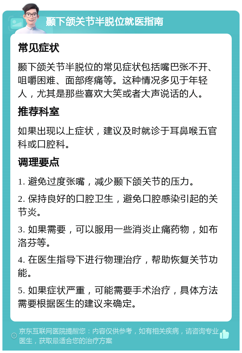 颞下颌关节半脱位就医指南 常见症状 颞下颌关节半脱位的常见症状包括嘴巴张不开、咀嚼困难、面部疼痛等。这种情况多见于年轻人，尤其是那些喜欢大笑或者大声说话的人。 推荐科室 如果出现以上症状，建议及时就诊于耳鼻喉五官科或口腔科。 调理要点 1. 避免过度张嘴，减少颞下颌关节的压力。 2. 保持良好的口腔卫生，避免口腔感染引起的关节炎。 3. 如果需要，可以服用一些消炎止痛药物，如布洛芬等。 4. 在医生指导下进行物理治疗，帮助恢复关节功能。 5. 如果症状严重，可能需要手术治疗，具体方法需要根据医生的建议来确定。