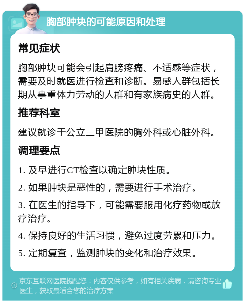 胸部肿块的可能原因和处理 常见症状 胸部肿块可能会引起肩膀疼痛、不适感等症状，需要及时就医进行检查和诊断。易感人群包括长期从事重体力劳动的人群和有家族病史的人群。 推荐科室 建议就诊于公立三甲医院的胸外科或心脏外科。 调理要点 1. 及早进行CT检查以确定肿块性质。 2. 如果肿块是恶性的，需要进行手术治疗。 3. 在医生的指导下，可能需要服用化疗药物或放疗治疗。 4. 保持良好的生活习惯，避免过度劳累和压力。 5. 定期复查，监测肿块的变化和治疗效果。