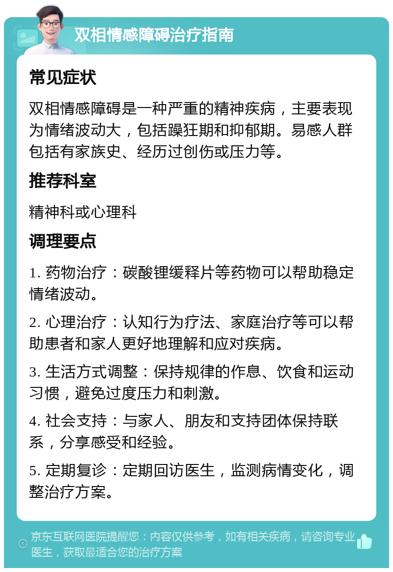 双相情感障碍治疗指南 常见症状 双相情感障碍是一种严重的精神疾病，主要表现为情绪波动大，包括躁狂期和抑郁期。易感人群包括有家族史、经历过创伤或压力等。 推荐科室 精神科或心理科 调理要点 1. 药物治疗：碳酸锂缓释片等药物可以帮助稳定情绪波动。 2. 心理治疗：认知行为疗法、家庭治疗等可以帮助患者和家人更好地理解和应对疾病。 3. 生活方式调整：保持规律的作息、饮食和运动习惯，避免过度压力和刺激。 4. 社会支持：与家人、朋友和支持团体保持联系，分享感受和经验。 5. 定期复诊：定期回访医生，监测病情变化，调整治疗方案。