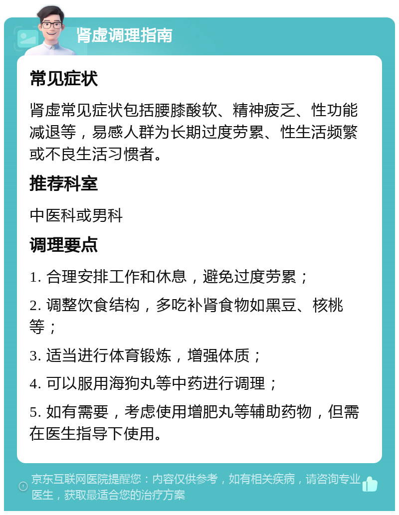 肾虚调理指南 常见症状 肾虚常见症状包括腰膝酸软、精神疲乏、性功能减退等，易感人群为长期过度劳累、性生活频繁或不良生活习惯者。 推荐科室 中医科或男科 调理要点 1. 合理安排工作和休息，避免过度劳累； 2. 调整饮食结构，多吃补肾食物如黑豆、核桃等； 3. 适当进行体育锻炼，增强体质； 4. 可以服用海狗丸等中药进行调理； 5. 如有需要，考虑使用增肥丸等辅助药物，但需在医生指导下使用。