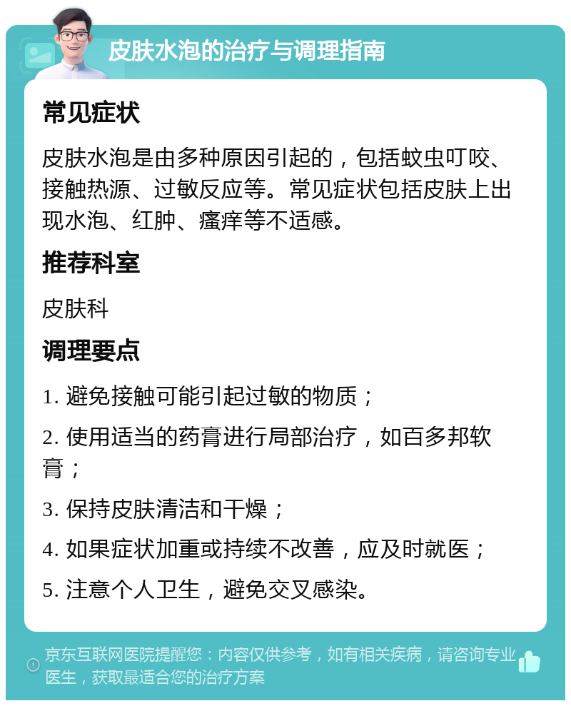 皮肤水泡的治疗与调理指南 常见症状 皮肤水泡是由多种原因引起的，包括蚊虫叮咬、接触热源、过敏反应等。常见症状包括皮肤上出现水泡、红肿、瘙痒等不适感。 推荐科室 皮肤科 调理要点 1. 避免接触可能引起过敏的物质； 2. 使用适当的药膏进行局部治疗，如百多邦软膏； 3. 保持皮肤清洁和干燥； 4. 如果症状加重或持续不改善，应及时就医； 5. 注意个人卫生，避免交叉感染。