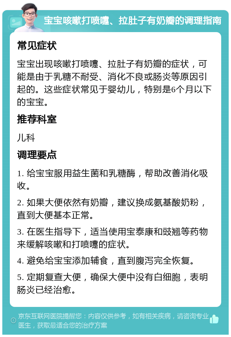 宝宝咳嗽打喷嚏、拉肚子有奶瓣的调理指南 常见症状 宝宝出现咳嗽打喷嚏、拉肚子有奶瓣的症状，可能是由于乳糖不耐受、消化不良或肠炎等原因引起的。这些症状常见于婴幼儿，特别是6个月以下的宝宝。 推荐科室 儿科 调理要点 1. 给宝宝服用益生菌和乳糖酶，帮助改善消化吸收。 2. 如果大便依然有奶瓣，建议换成氨基酸奶粉，直到大便基本正常。 3. 在医生指导下，适当使用宝泰康和豉翘等药物来缓解咳嗽和打喷嚏的症状。 4. 避免给宝宝添加辅食，直到腹泻完全恢复。 5. 定期复查大便，确保大便中没有白细胞，表明肠炎已经治愈。