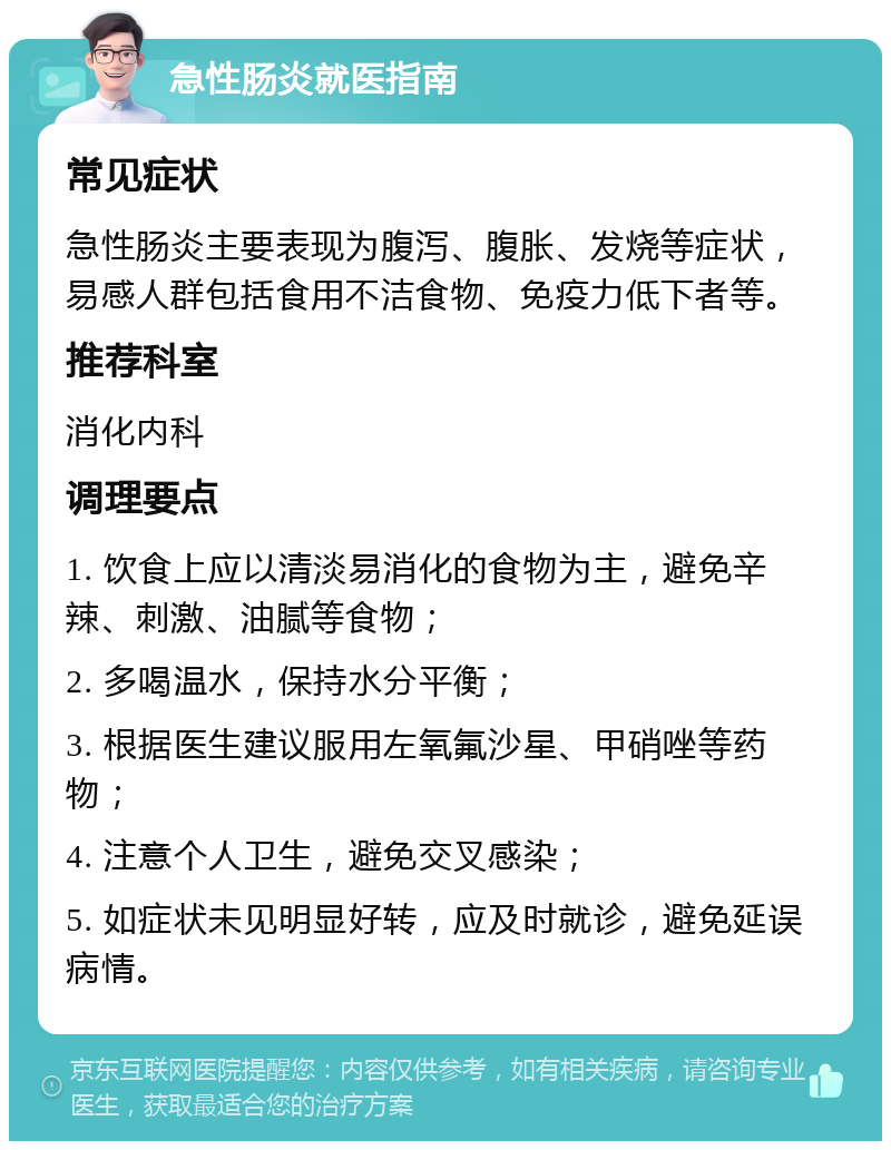 急性肠炎就医指南 常见症状 急性肠炎主要表现为腹泻、腹胀、发烧等症状，易感人群包括食用不洁食物、免疫力低下者等。 推荐科室 消化内科 调理要点 1. 饮食上应以清淡易消化的食物为主，避免辛辣、刺激、油腻等食物； 2. 多喝温水，保持水分平衡； 3. 根据医生建议服用左氧氟沙星、甲硝唑等药物； 4. 注意个人卫生，避免交叉感染； 5. 如症状未见明显好转，应及时就诊，避免延误病情。