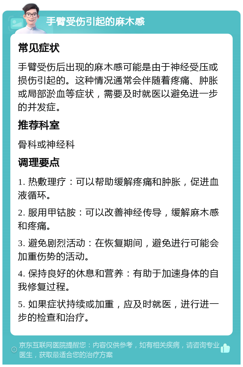 手臂受伤引起的麻木感 常见症状 手臂受伤后出现的麻木感可能是由于神经受压或损伤引起的。这种情况通常会伴随着疼痛、肿胀或局部淤血等症状，需要及时就医以避免进一步的并发症。 推荐科室 骨科或神经科 调理要点 1. 热敷理疗：可以帮助缓解疼痛和肿胀，促进血液循环。 2. 服用甲钴胺：可以改善神经传导，缓解麻木感和疼痛。 3. 避免剧烈活动：在恢复期间，避免进行可能会加重伤势的活动。 4. 保持良好的休息和营养：有助于加速身体的自我修复过程。 5. 如果症状持续或加重，应及时就医，进行进一步的检查和治疗。