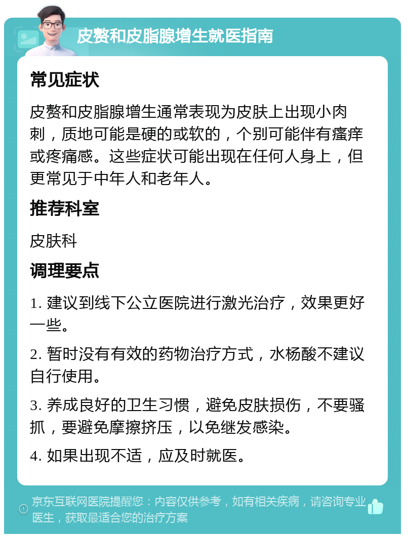 皮赘和皮脂腺增生就医指南 常见症状 皮赘和皮脂腺增生通常表现为皮肤上出现小肉刺，质地可能是硬的或软的，个别可能伴有瘙痒或疼痛感。这些症状可能出现在任何人身上，但更常见于中年人和老年人。 推荐科室 皮肤科 调理要点 1. 建议到线下公立医院进行激光治疗，效果更好一些。 2. 暂时没有有效的药物治疗方式，水杨酸不建议自行使用。 3. 养成良好的卫生习惯，避免皮肤损伤，不要骚抓，要避免摩擦挤压，以免继发感染。 4. 如果出现不适，应及时就医。