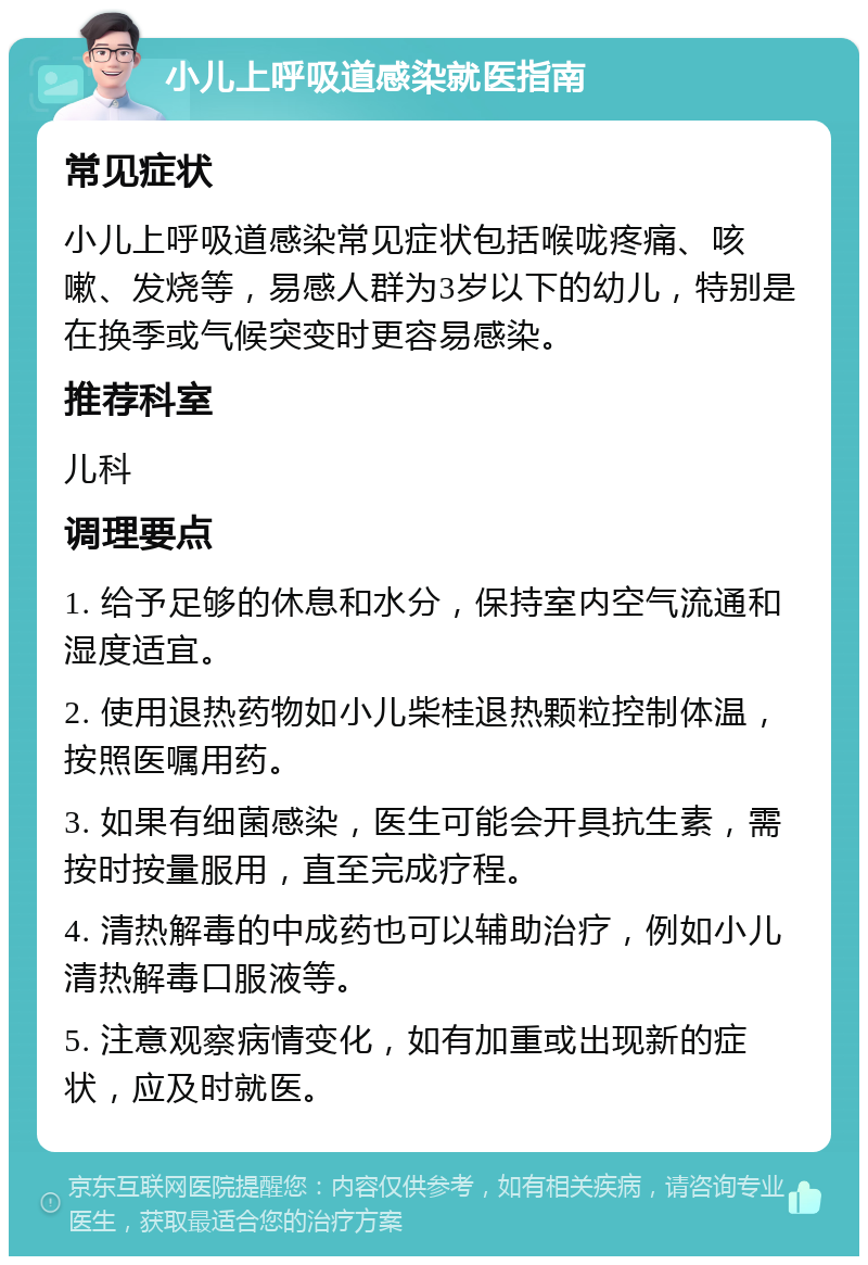 小儿上呼吸道感染就医指南 常见症状 小儿上呼吸道感染常见症状包括喉咙疼痛、咳嗽、发烧等，易感人群为3岁以下的幼儿，特别是在换季或气候突变时更容易感染。 推荐科室 儿科 调理要点 1. 给予足够的休息和水分，保持室内空气流通和湿度适宜。 2. 使用退热药物如小儿柴桂退热颗粒控制体温，按照医嘱用药。 3. 如果有细菌感染，医生可能会开具抗生素，需按时按量服用，直至完成疗程。 4. 清热解毒的中成药也可以辅助治疗，例如小儿清热解毒口服液等。 5. 注意观察病情变化，如有加重或出现新的症状，应及时就医。