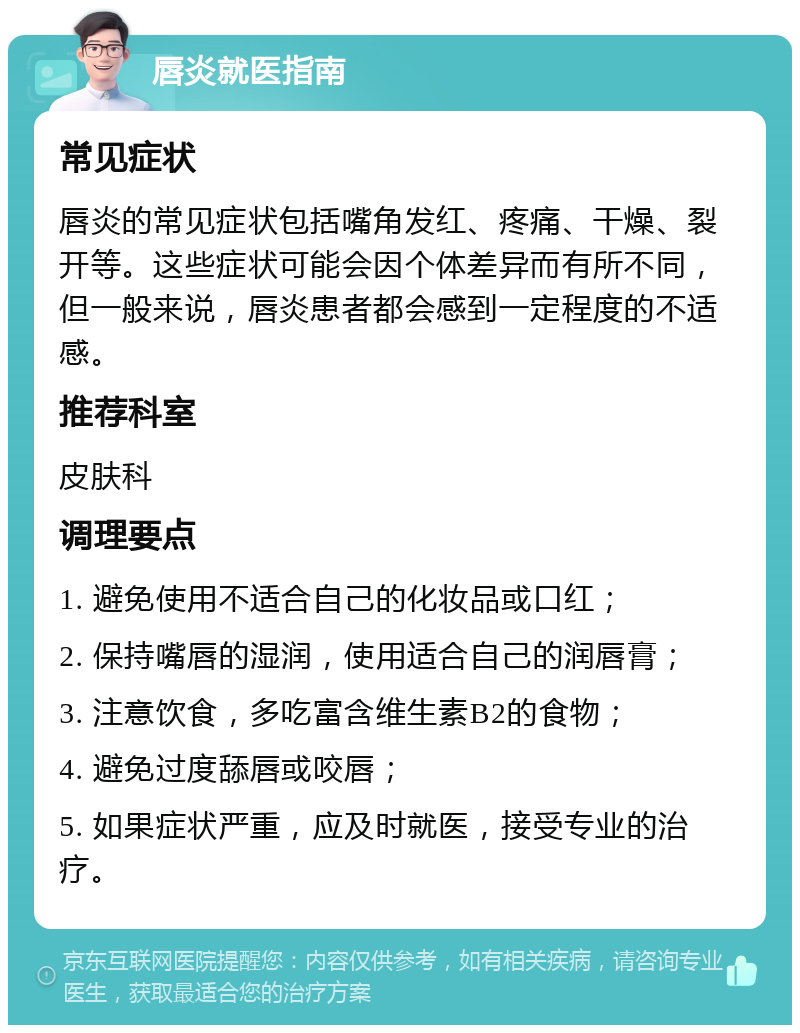 唇炎就医指南 常见症状 唇炎的常见症状包括嘴角发红、疼痛、干燥、裂开等。这些症状可能会因个体差异而有所不同，但一般来说，唇炎患者都会感到一定程度的不适感。 推荐科室 皮肤科 调理要点 1. 避免使用不适合自己的化妆品或口红； 2. 保持嘴唇的湿润，使用适合自己的润唇膏； 3. 注意饮食，多吃富含维生素B2的食物； 4. 避免过度舔唇或咬唇； 5. 如果症状严重，应及时就医，接受专业的治疗。