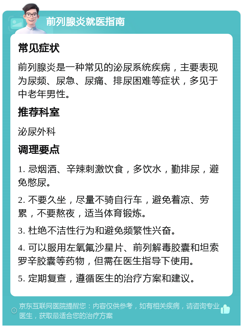 前列腺炎就医指南 常见症状 前列腺炎是一种常见的泌尿系统疾病，主要表现为尿频、尿急、尿痛、排尿困难等症状，多见于中老年男性。 推荐科室 泌尿外科 调理要点 1. 忌烟酒、辛辣刺激饮食，多饮水，勤排尿，避免憋尿。 2. 不要久坐，尽量不骑自行车，避免着凉、劳累，不要熬夜，适当体育锻炼。 3. 杜绝不洁性行为和避免频繁性兴奋。 4. 可以服用左氧氟沙星片、前列解毒胶囊和坦索罗辛胶囊等药物，但需在医生指导下使用。 5. 定期复查，遵循医生的治疗方案和建议。