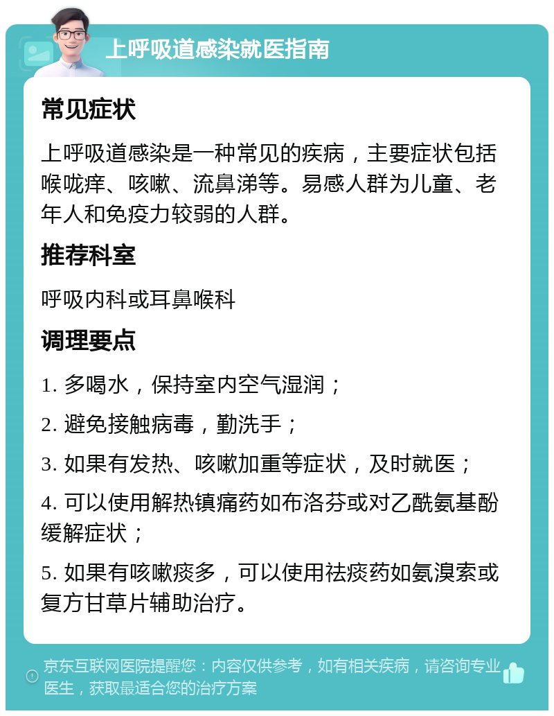 上呼吸道感染就医指南 常见症状 上呼吸道感染是一种常见的疾病，主要症状包括喉咙痒、咳嗽、流鼻涕等。易感人群为儿童、老年人和免疫力较弱的人群。 推荐科室 呼吸内科或耳鼻喉科 调理要点 1. 多喝水，保持室内空气湿润； 2. 避免接触病毒，勤洗手； 3. 如果有发热、咳嗽加重等症状，及时就医； 4. 可以使用解热镇痛药如布洛芬或对乙酰氨基酚缓解症状； 5. 如果有咳嗽痰多，可以使用祛痰药如氨溴索或复方甘草片辅助治疗。