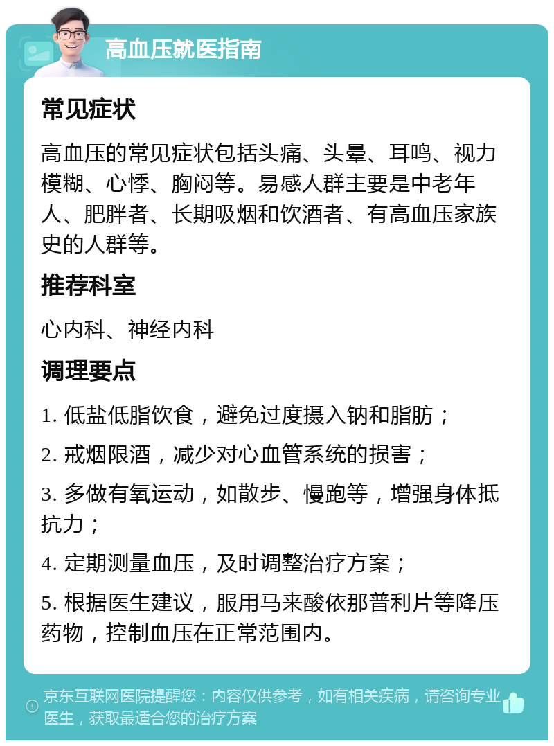 高血压就医指南 常见症状 高血压的常见症状包括头痛、头晕、耳鸣、视力模糊、心悸、胸闷等。易感人群主要是中老年人、肥胖者、长期吸烟和饮酒者、有高血压家族史的人群等。 推荐科室 心内科、神经内科 调理要点 1. 低盐低脂饮食，避免过度摄入钠和脂肪； 2. 戒烟限酒，减少对心血管系统的损害； 3. 多做有氧运动，如散步、慢跑等，增强身体抵抗力； 4. 定期测量血压，及时调整治疗方案； 5. 根据医生建议，服用马来酸依那普利片等降压药物，控制血压在正常范围内。