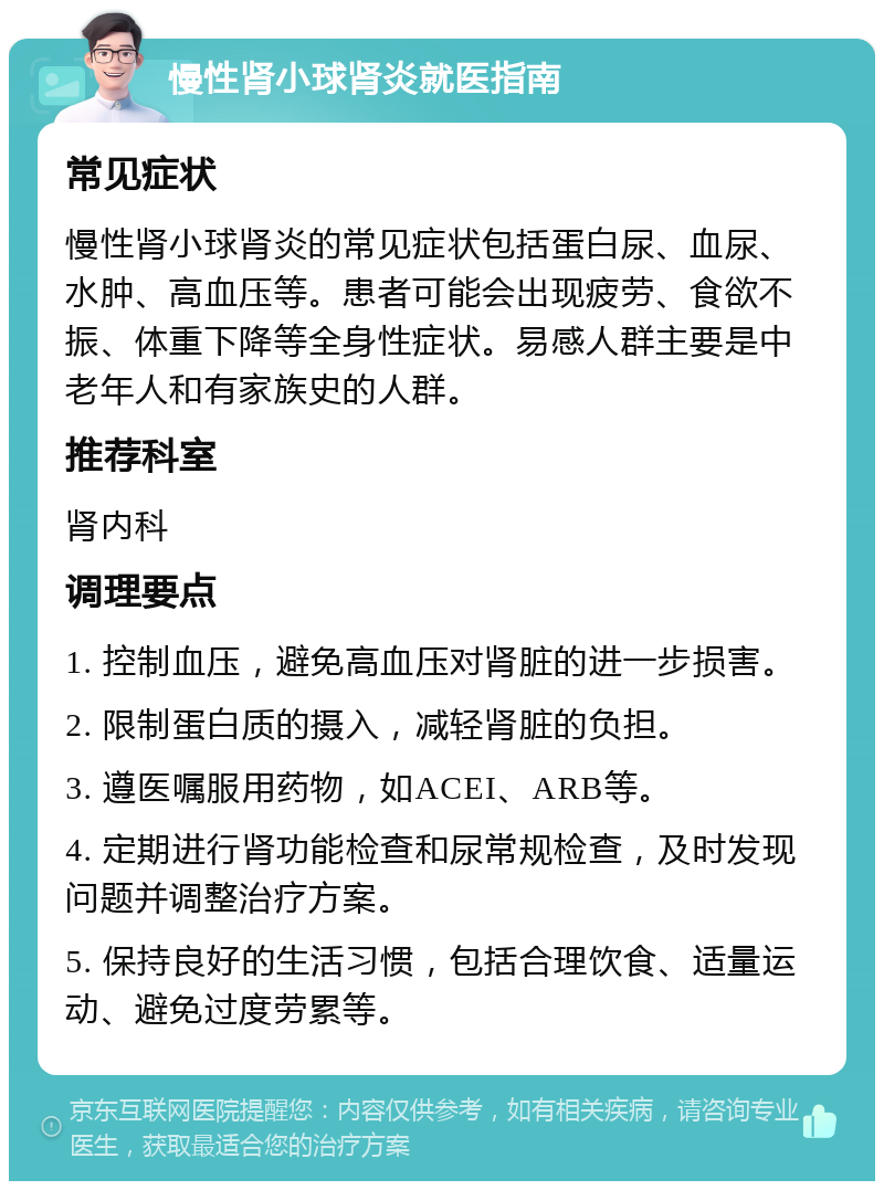 慢性肾小球肾炎就医指南 常见症状 慢性肾小球肾炎的常见症状包括蛋白尿、血尿、水肿、高血压等。患者可能会出现疲劳、食欲不振、体重下降等全身性症状。易感人群主要是中老年人和有家族史的人群。 推荐科室 肾内科 调理要点 1. 控制血压，避免高血压对肾脏的进一步损害。 2. 限制蛋白质的摄入，减轻肾脏的负担。 3. 遵医嘱服用药物，如ACEI、ARB等。 4. 定期进行肾功能检查和尿常规检查，及时发现问题并调整治疗方案。 5. 保持良好的生活习惯，包括合理饮食、适量运动、避免过度劳累等。