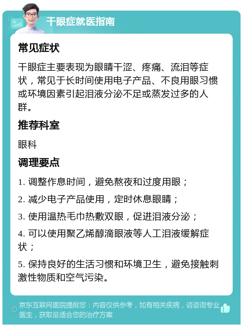 干眼症就医指南 常见症状 干眼症主要表现为眼睛干涩、疼痛、流泪等症状，常见于长时间使用电子产品、不良用眼习惯或环境因素引起泪液分泌不足或蒸发过多的人群。 推荐科室 眼科 调理要点 1. 调整作息时间，避免熬夜和过度用眼； 2. 减少电子产品使用，定时休息眼睛； 3. 使用温热毛巾热敷双眼，促进泪液分泌； 4. 可以使用聚乙烯醇滴眼液等人工泪液缓解症状； 5. 保持良好的生活习惯和环境卫生，避免接触刺激性物质和空气污染。