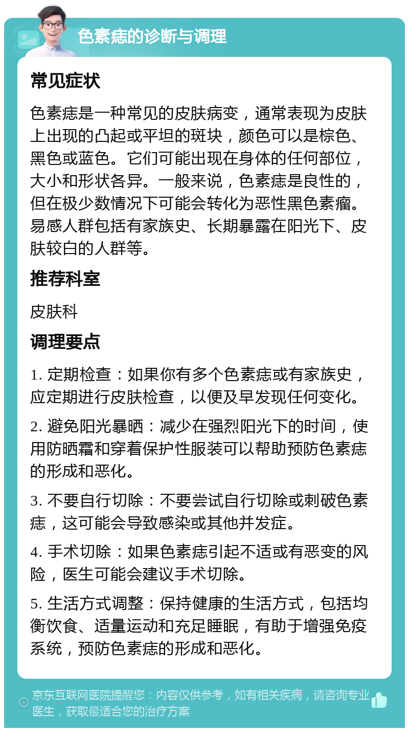 色素痣的诊断与调理 常见症状 色素痣是一种常见的皮肤病变，通常表现为皮肤上出现的凸起或平坦的斑块，颜色可以是棕色、黑色或蓝色。它们可能出现在身体的任何部位，大小和形状各异。一般来说，色素痣是良性的，但在极少数情况下可能会转化为恶性黑色素瘤。易感人群包括有家族史、长期暴露在阳光下、皮肤较白的人群等。 推荐科室 皮肤科 调理要点 1. 定期检查：如果你有多个色素痣或有家族史，应定期进行皮肤检查，以便及早发现任何变化。 2. 避免阳光暴晒：减少在强烈阳光下的时间，使用防晒霜和穿着保护性服装可以帮助预防色素痣的形成和恶化。 3. 不要自行切除：不要尝试自行切除或刺破色素痣，这可能会导致感染或其他并发症。 4. 手术切除：如果色素痣引起不适或有恶变的风险，医生可能会建议手术切除。 5. 生活方式调整：保持健康的生活方式，包括均衡饮食、适量运动和充足睡眠，有助于增强免疫系统，预防色素痣的形成和恶化。