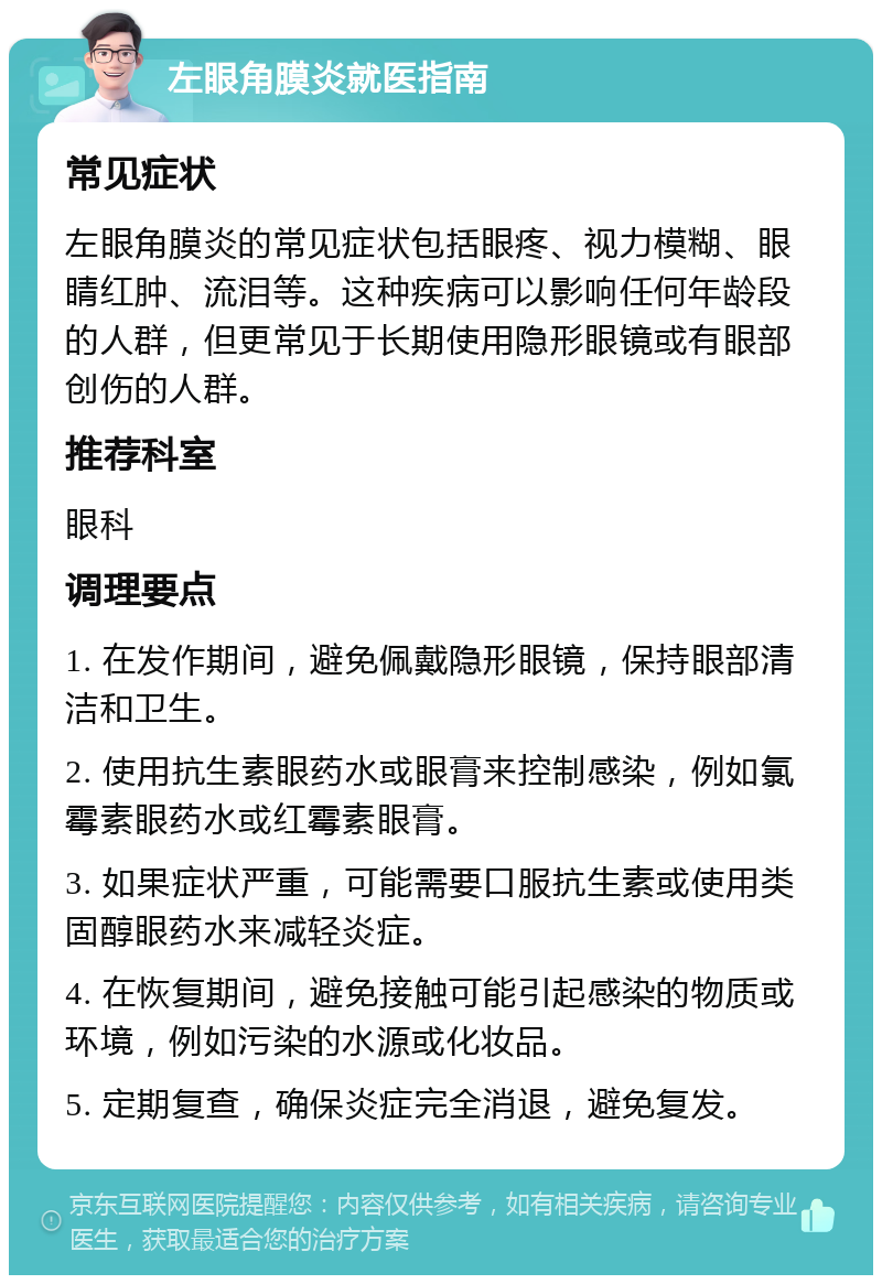 左眼角膜炎就医指南 常见症状 左眼角膜炎的常见症状包括眼疼、视力模糊、眼睛红肿、流泪等。这种疾病可以影响任何年龄段的人群，但更常见于长期使用隐形眼镜或有眼部创伤的人群。 推荐科室 眼科 调理要点 1. 在发作期间，避免佩戴隐形眼镜，保持眼部清洁和卫生。 2. 使用抗生素眼药水或眼膏来控制感染，例如氯霉素眼药水或红霉素眼膏。 3. 如果症状严重，可能需要口服抗生素或使用类固醇眼药水来减轻炎症。 4. 在恢复期间，避免接触可能引起感染的物质或环境，例如污染的水源或化妆品。 5. 定期复查，确保炎症完全消退，避免复发。