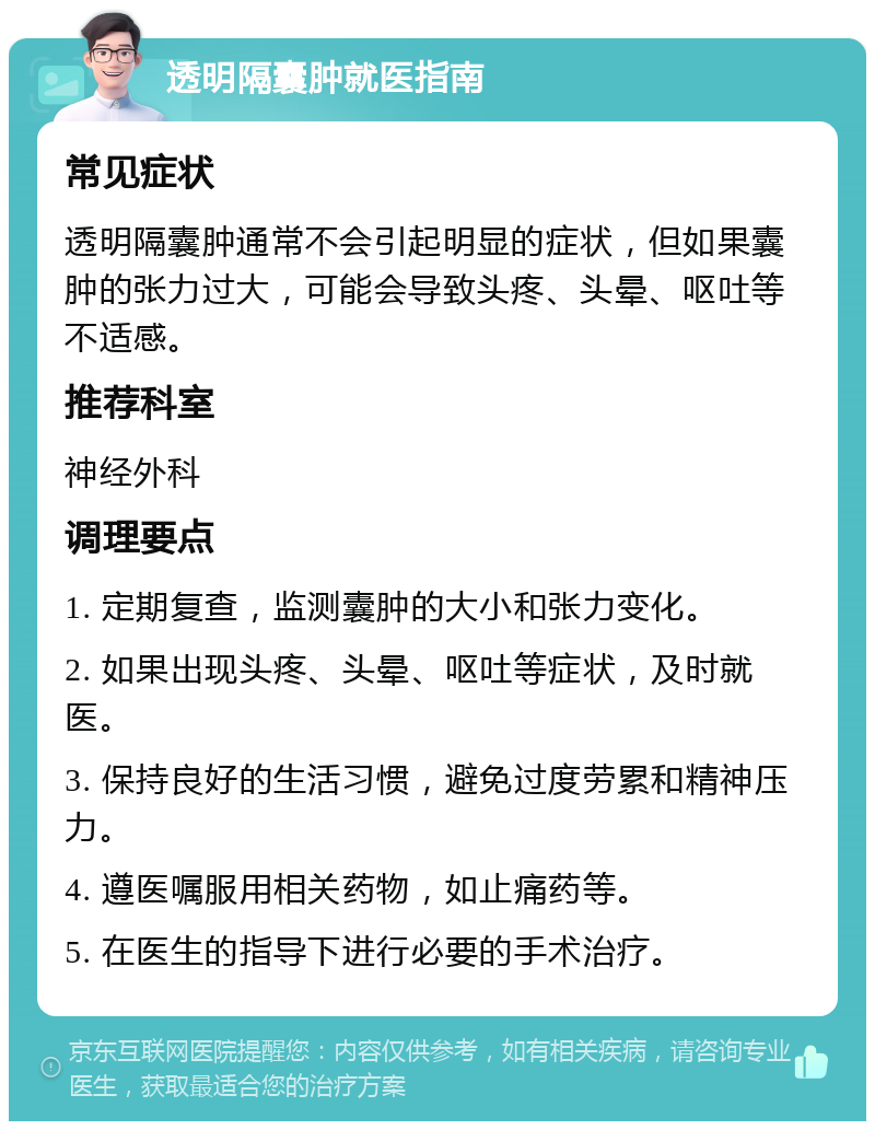 透明隔囊肿就医指南 常见症状 透明隔囊肿通常不会引起明显的症状，但如果囊肿的张力过大，可能会导致头疼、头晕、呕吐等不适感。 推荐科室 神经外科 调理要点 1. 定期复查，监测囊肿的大小和张力变化。 2. 如果出现头疼、头晕、呕吐等症状，及时就医。 3. 保持良好的生活习惯，避免过度劳累和精神压力。 4. 遵医嘱服用相关药物，如止痛药等。 5. 在医生的指导下进行必要的手术治疗。