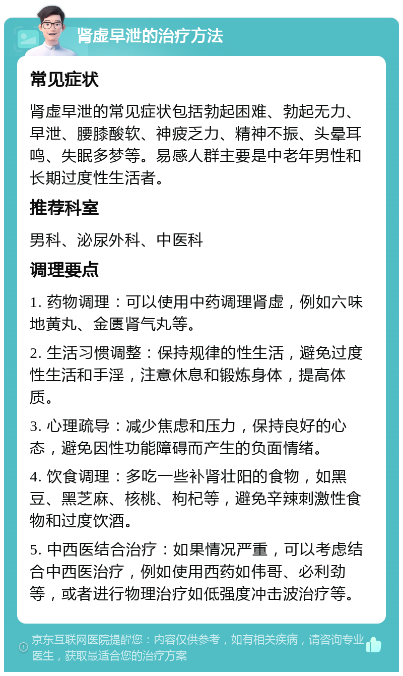 肾虚早泄的治疗方法 常见症状 肾虚早泄的常见症状包括勃起困难、勃起无力、早泄、腰膝酸软、神疲乏力、精神不振、头晕耳鸣、失眠多梦等。易感人群主要是中老年男性和长期过度性生活者。 推荐科室 男科、泌尿外科、中医科 调理要点 1. 药物调理：可以使用中药调理肾虚，例如六味地黄丸、金匮肾气丸等。 2. 生活习惯调整：保持规律的性生活，避免过度性生活和手淫，注意休息和锻炼身体，提高体质。 3. 心理疏导：减少焦虑和压力，保持良好的心态，避免因性功能障碍而产生的负面情绪。 4. 饮食调理：多吃一些补肾壮阳的食物，如黑豆、黑芝麻、核桃、枸杞等，避免辛辣刺激性食物和过度饮酒。 5. 中西医结合治疗：如果情况严重，可以考虑结合中西医治疗，例如使用西药如伟哥、必利劲等，或者进行物理治疗如低强度冲击波治疗等。