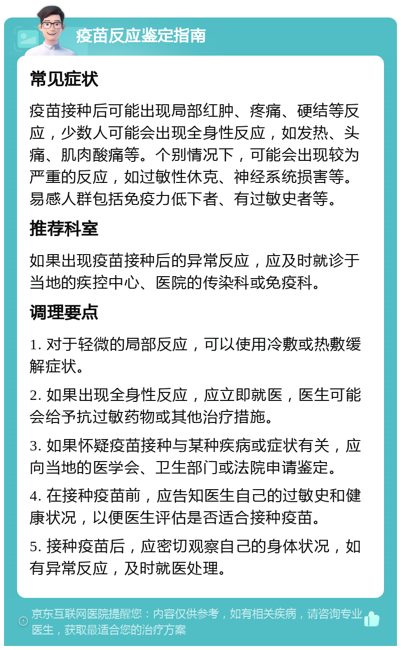 疫苗反应鉴定指南 常见症状 疫苗接种后可能出现局部红肿、疼痛、硬结等反应，少数人可能会出现全身性反应，如发热、头痛、肌肉酸痛等。个别情况下，可能会出现较为严重的反应，如过敏性休克、神经系统损害等。易感人群包括免疫力低下者、有过敏史者等。 推荐科室 如果出现疫苗接种后的异常反应，应及时就诊于当地的疾控中心、医院的传染科或免疫科。 调理要点 1. 对于轻微的局部反应，可以使用冷敷或热敷缓解症状。 2. 如果出现全身性反应，应立即就医，医生可能会给予抗过敏药物或其他治疗措施。 3. 如果怀疑疫苗接种与某种疾病或症状有关，应向当地的医学会、卫生部门或法院申请鉴定。 4. 在接种疫苗前，应告知医生自己的过敏史和健康状况，以便医生评估是否适合接种疫苗。 5. 接种疫苗后，应密切观察自己的身体状况，如有异常反应，及时就医处理。