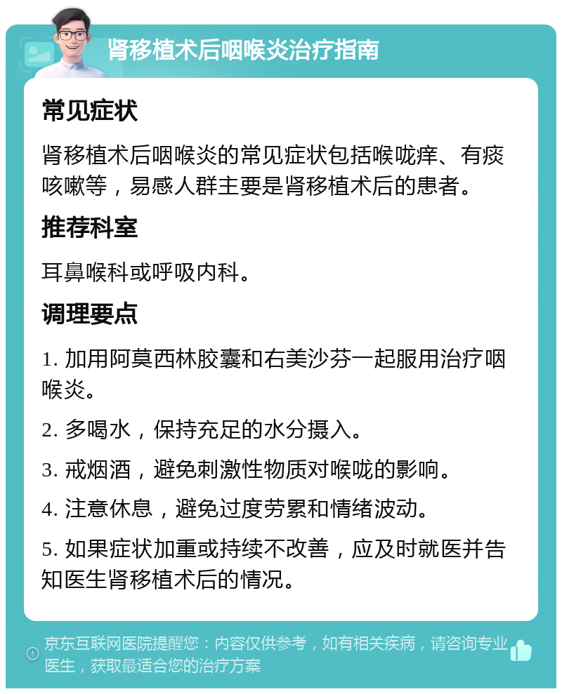 肾移植术后咽喉炎治疗指南 常见症状 肾移植术后咽喉炎的常见症状包括喉咙痒、有痰咳嗽等，易感人群主要是肾移植术后的患者。 推荐科室 耳鼻喉科或呼吸内科。 调理要点 1. 加用阿莫西林胶囊和右美沙芬一起服用治疗咽喉炎。 2. 多喝水，保持充足的水分摄入。 3. 戒烟酒，避免刺激性物质对喉咙的影响。 4. 注意休息，避免过度劳累和情绪波动。 5. 如果症状加重或持续不改善，应及时就医并告知医生肾移植术后的情况。