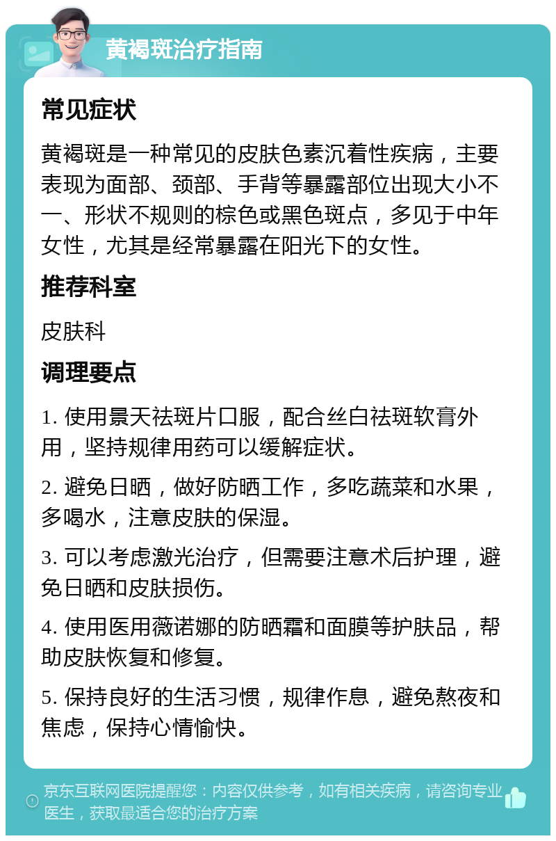 黄褐斑治疗指南 常见症状 黄褐斑是一种常见的皮肤色素沉着性疾病，主要表现为面部、颈部、手背等暴露部位出现大小不一、形状不规则的棕色或黑色斑点，多见于中年女性，尤其是经常暴露在阳光下的女性。 推荐科室 皮肤科 调理要点 1. 使用景天祛斑片口服，配合丝白祛斑软膏外用，坚持规律用药可以缓解症状。 2. 避免日晒，做好防晒工作，多吃蔬菜和水果，多喝水，注意皮肤的保湿。 3. 可以考虑激光治疗，但需要注意术后护理，避免日晒和皮肤损伤。 4. 使用医用薇诺娜的防晒霜和面膜等护肤品，帮助皮肤恢复和修复。 5. 保持良好的生活习惯，规律作息，避免熬夜和焦虑，保持心情愉快。