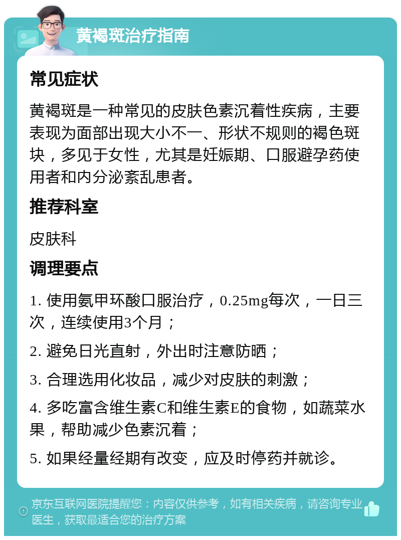 黄褐斑治疗指南 常见症状 黄褐斑是一种常见的皮肤色素沉着性疾病，主要表现为面部出现大小不一、形状不规则的褐色斑块，多见于女性，尤其是妊娠期、口服避孕药使用者和内分泌紊乱患者。 推荐科室 皮肤科 调理要点 1. 使用氨甲环酸口服治疗，0.25mg每次，一日三次，连续使用3个月； 2. 避免日光直射，外出时注意防晒； 3. 合理选用化妆品，减少对皮肤的刺激； 4. 多吃富含维生素C和维生素E的食物，如蔬菜水果，帮助减少色素沉着； 5. 如果经量经期有改变，应及时停药并就诊。