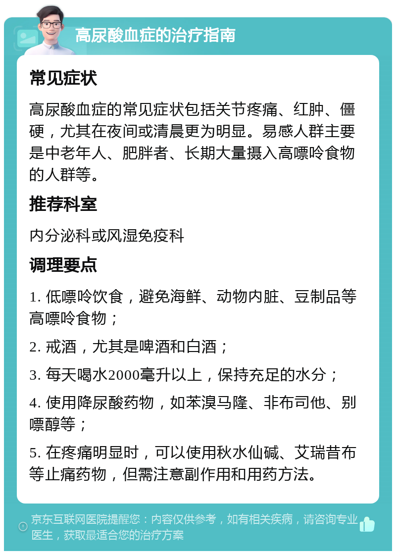 高尿酸血症的治疗指南 常见症状 高尿酸血症的常见症状包括关节疼痛、红肿、僵硬，尤其在夜间或清晨更为明显。易感人群主要是中老年人、肥胖者、长期大量摄入高嘌呤食物的人群等。 推荐科室 内分泌科或风湿免疫科 调理要点 1. 低嘌呤饮食，避免海鲜、动物内脏、豆制品等高嘌呤食物； 2. 戒酒，尤其是啤酒和白酒； 3. 每天喝水2000毫升以上，保持充足的水分； 4. 使用降尿酸药物，如苯溴马隆、非布司他、别嘌醇等； 5. 在疼痛明显时，可以使用秋水仙碱、艾瑞昔布等止痛药物，但需注意副作用和用药方法。