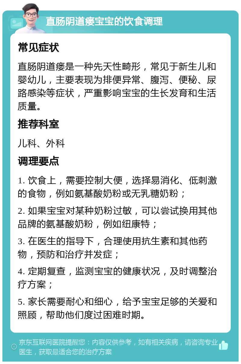 直肠阴道瘘宝宝的饮食调理 常见症状 直肠阴道瘘是一种先天性畸形，常见于新生儿和婴幼儿，主要表现为排便异常、腹泻、便秘、尿路感染等症状，严重影响宝宝的生长发育和生活质量。 推荐科室 儿科、外科 调理要点 1. 饮食上，需要控制大便，选择易消化、低刺激的食物，例如氨基酸奶粉或无乳糖奶粉； 2. 如果宝宝对某种奶粉过敏，可以尝试换用其他品牌的氨基酸奶粉，例如纽康特； 3. 在医生的指导下，合理使用抗生素和其他药物，预防和治疗并发症； 4. 定期复查，监测宝宝的健康状况，及时调整治疗方案； 5. 家长需要耐心和细心，给予宝宝足够的关爱和照顾，帮助他们度过困难时期。