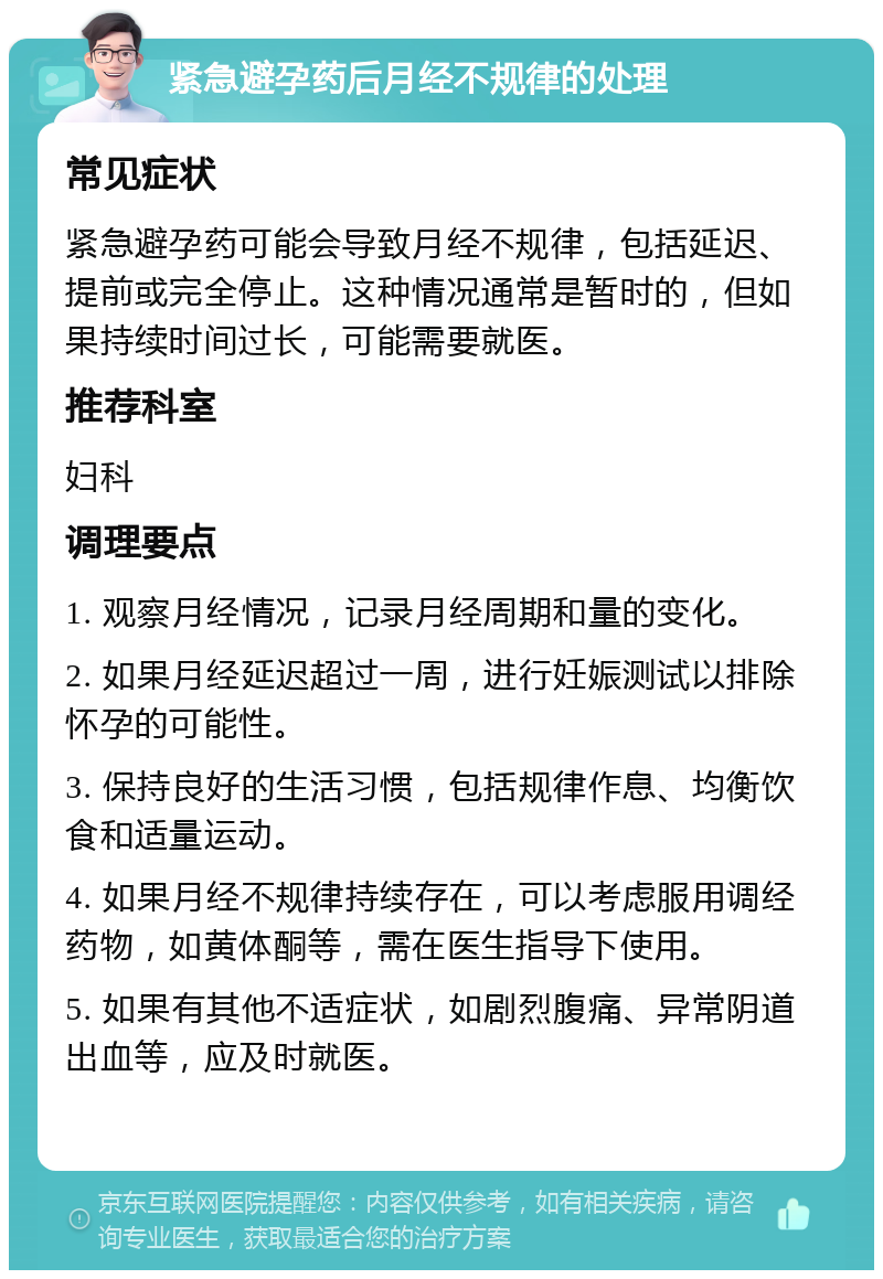 紧急避孕药后月经不规律的处理 常见症状 紧急避孕药可能会导致月经不规律，包括延迟、提前或完全停止。这种情况通常是暂时的，但如果持续时间过长，可能需要就医。 推荐科室 妇科 调理要点 1. 观察月经情况，记录月经周期和量的变化。 2. 如果月经延迟超过一周，进行妊娠测试以排除怀孕的可能性。 3. 保持良好的生活习惯，包括规律作息、均衡饮食和适量运动。 4. 如果月经不规律持续存在，可以考虑服用调经药物，如黄体酮等，需在医生指导下使用。 5. 如果有其他不适症状，如剧烈腹痛、异常阴道出血等，应及时就医。