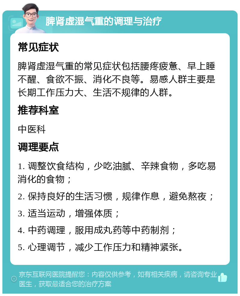 脾肾虚湿气重的调理与治疗 常见症状 脾肾虚湿气重的常见症状包括腰疼疲惫、早上睡不醒、食欲不振、消化不良等。易感人群主要是长期工作压力大、生活不规律的人群。 推荐科室 中医科 调理要点 1. 调整饮食结构，少吃油腻、辛辣食物，多吃易消化的食物； 2. 保持良好的生活习惯，规律作息，避免熬夜； 3. 适当运动，增强体质； 4. 中药调理，服用成丸药等中药制剂； 5. 心理调节，减少工作压力和精神紧张。