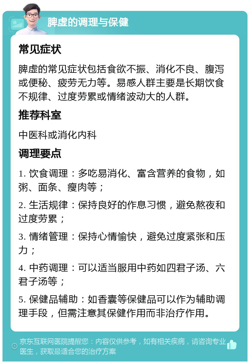 脾虚的调理与保健 常见症状 脾虚的常见症状包括食欲不振、消化不良、腹泻或便秘、疲劳无力等。易感人群主要是长期饮食不规律、过度劳累或情绪波动大的人群。 推荐科室 中医科或消化内科 调理要点 1. 饮食调理：多吃易消化、富含营养的食物，如粥、面条、瘦肉等； 2. 生活规律：保持良好的作息习惯，避免熬夜和过度劳累； 3. 情绪管理：保持心情愉快，避免过度紧张和压力； 4. 中药调理：可以适当服用中药如四君子汤、六君子汤等； 5. 保健品辅助：如香囊等保健品可以作为辅助调理手段，但需注意其保健作用而非治疗作用。