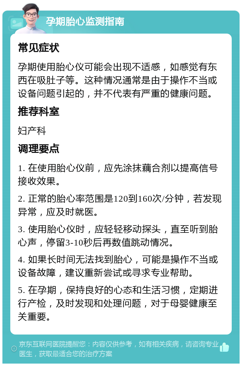 孕期胎心监测指南 常见症状 孕期使用胎心仪可能会出现不适感，如感觉有东西在吸肚子等。这种情况通常是由于操作不当或设备问题引起的，并不代表有严重的健康问题。 推荐科室 妇产科 调理要点 1. 在使用胎心仪前，应先涂抹藕合剂以提高信号接收效果。 2. 正常的胎心率范围是120到160次/分钟，若发现异常，应及时就医。 3. 使用胎心仪时，应轻轻移动探头，直至听到胎心声，停留3-10秒后再数值跳动情况。 4. 如果长时间无法找到胎心，可能是操作不当或设备故障，建议重新尝试或寻求专业帮助。 5. 在孕期，保持良好的心态和生活习惯，定期进行产检，及时发现和处理问题，对于母婴健康至关重要。