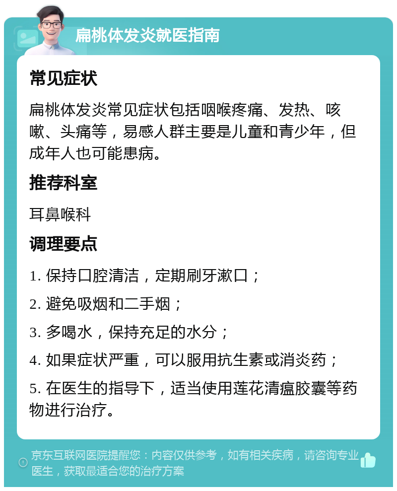 扁桃体发炎就医指南 常见症状 扁桃体发炎常见症状包括咽喉疼痛、发热、咳嗽、头痛等，易感人群主要是儿童和青少年，但成年人也可能患病。 推荐科室 耳鼻喉科 调理要点 1. 保持口腔清洁，定期刷牙漱口； 2. 避免吸烟和二手烟； 3. 多喝水，保持充足的水分； 4. 如果症状严重，可以服用抗生素或消炎药； 5. 在医生的指导下，适当使用莲花清瘟胶囊等药物进行治疗。